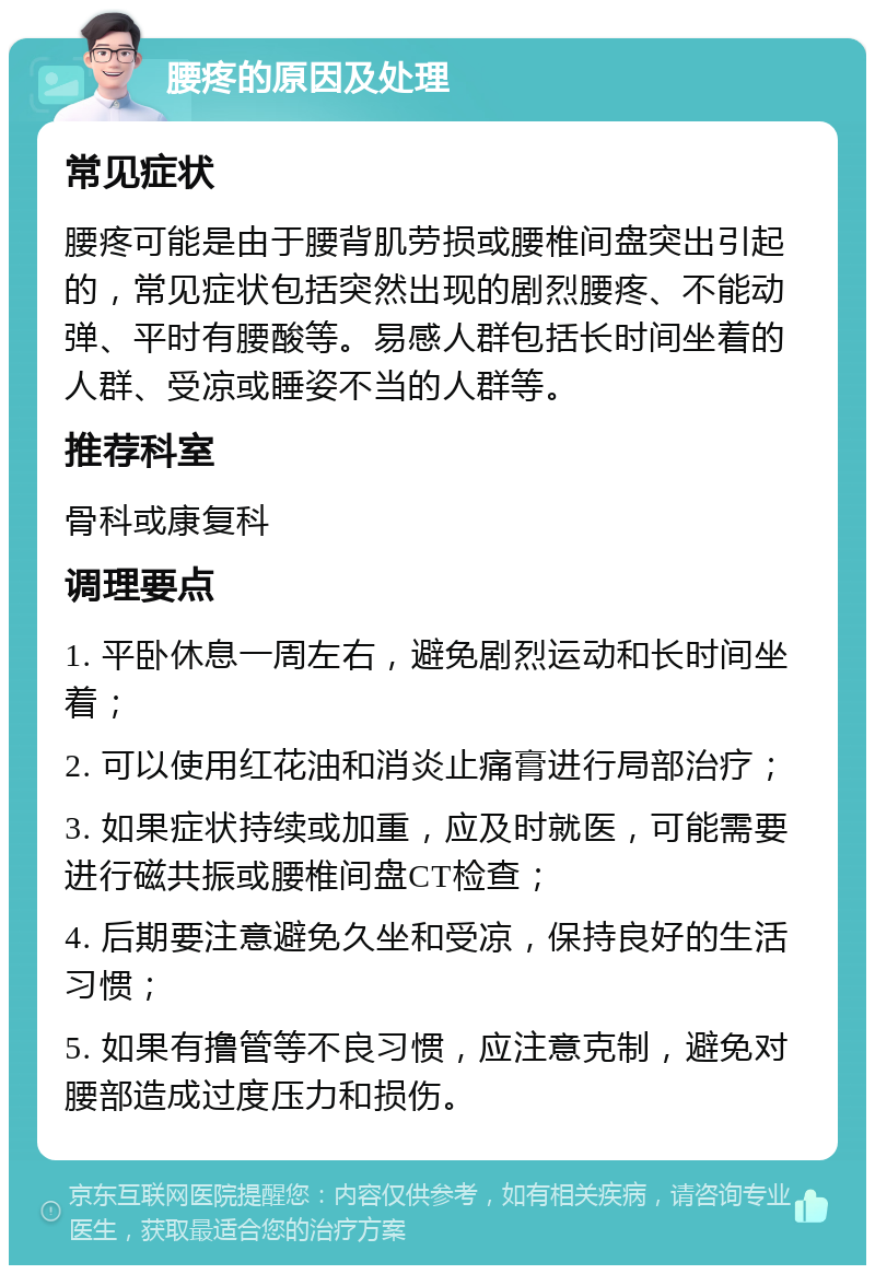 腰疼的原因及处理 常见症状 腰疼可能是由于腰背肌劳损或腰椎间盘突出引起的，常见症状包括突然出现的剧烈腰疼、不能动弹、平时有腰酸等。易感人群包括长时间坐着的人群、受凉或睡姿不当的人群等。 推荐科室 骨科或康复科 调理要点 1. 平卧休息一周左右，避免剧烈运动和长时间坐着； 2. 可以使用红花油和消炎止痛膏进行局部治疗； 3. 如果症状持续或加重，应及时就医，可能需要进行磁共振或腰椎间盘CT检查； 4. 后期要注意避免久坐和受凉，保持良好的生活习惯； 5. 如果有撸管等不良习惯，应注意克制，避免对腰部造成过度压力和损伤。