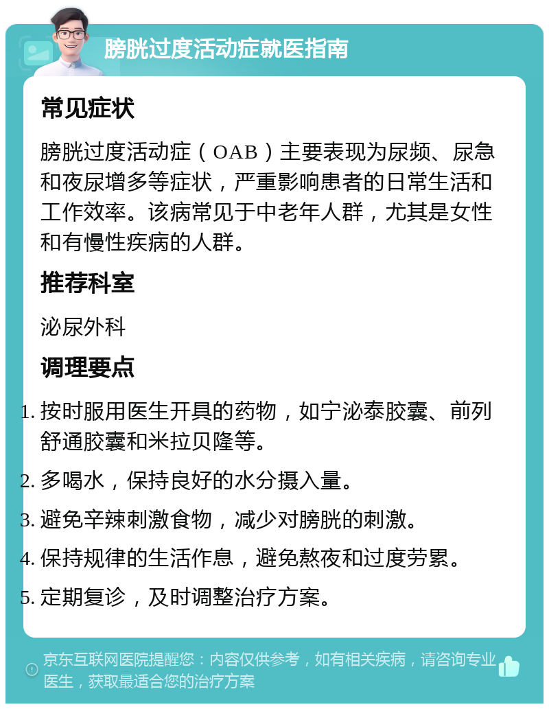 膀胱过度活动症就医指南 常见症状 膀胱过度活动症（OAB）主要表现为尿频、尿急和夜尿增多等症状，严重影响患者的日常生活和工作效率。该病常见于中老年人群，尤其是女性和有慢性疾病的人群。 推荐科室 泌尿外科 调理要点 按时服用医生开具的药物，如宁泌泰胶囊、前列舒通胶囊和米拉贝隆等。 多喝水，保持良好的水分摄入量。 避免辛辣刺激食物，减少对膀胱的刺激。 保持规律的生活作息，避免熬夜和过度劳累。 定期复诊，及时调整治疗方案。