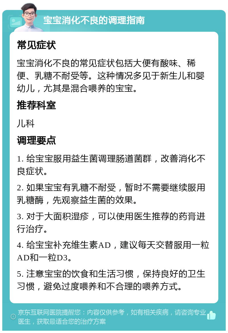 宝宝消化不良的调理指南 常见症状 宝宝消化不良的常见症状包括大便有酸味、稀便、乳糖不耐受等。这种情况多见于新生儿和婴幼儿，尤其是混合喂养的宝宝。 推荐科室 儿科 调理要点 1. 给宝宝服用益生菌调理肠道菌群，改善消化不良症状。 2. 如果宝宝有乳糖不耐受，暂时不需要继续服用乳糖酶，先观察益生菌的效果。 3. 对于大面积湿疹，可以使用医生推荐的药膏进行治疗。 4. 给宝宝补充维生素AD，建议每天交替服用一粒AD和一粒D3。 5. 注意宝宝的饮食和生活习惯，保持良好的卫生习惯，避免过度喂养和不合理的喂养方式。