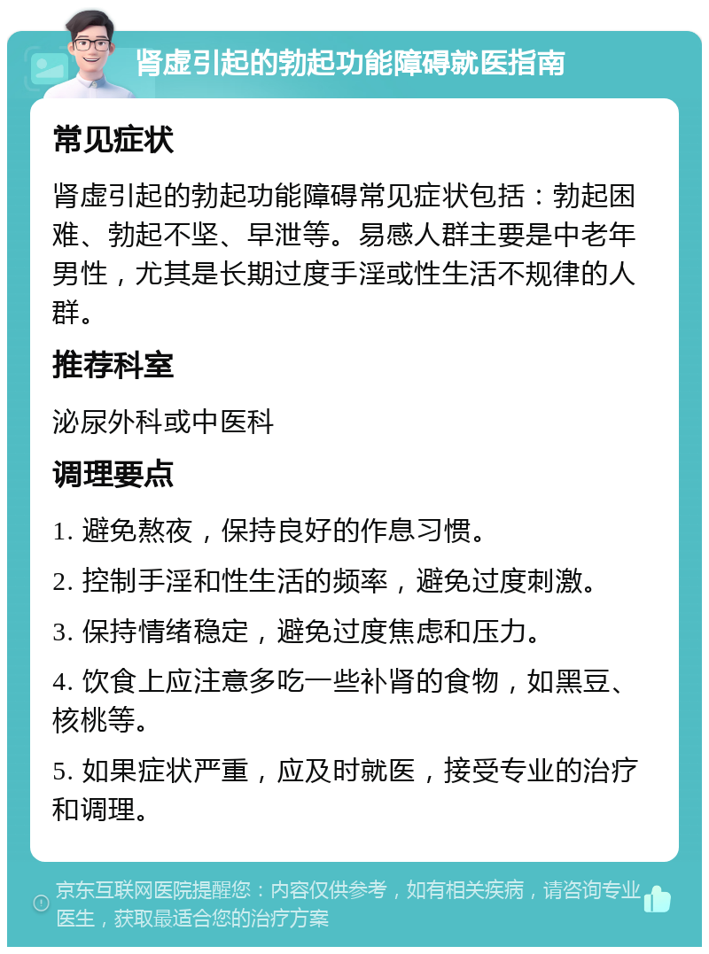 肾虚引起的勃起功能障碍就医指南 常见症状 肾虚引起的勃起功能障碍常见症状包括：勃起困难、勃起不坚、早泄等。易感人群主要是中老年男性，尤其是长期过度手淫或性生活不规律的人群。 推荐科室 泌尿外科或中医科 调理要点 1. 避免熬夜，保持良好的作息习惯。 2. 控制手淫和性生活的频率，避免过度刺激。 3. 保持情绪稳定，避免过度焦虑和压力。 4. 饮食上应注意多吃一些补肾的食物，如黑豆、核桃等。 5. 如果症状严重，应及时就医，接受专业的治疗和调理。