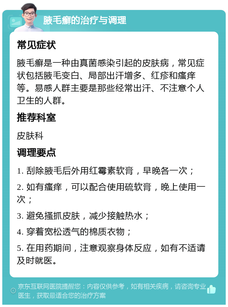 腋毛癣的治疗与调理 常见症状 腋毛癣是一种由真菌感染引起的皮肤病，常见症状包括腋毛变白、局部出汗增多、红疹和瘙痒等。易感人群主要是那些经常出汗、不注意个人卫生的人群。 推荐科室 皮肤科 调理要点 1. 刮除腋毛后外用红霉素软膏，早晚各一次； 2. 如有瘙痒，可以配合使用硫软膏，晚上使用一次； 3. 避免搔抓皮肤，减少接触热水； 4. 穿着宽松透气的棉质衣物； 5. 在用药期间，注意观察身体反应，如有不适请及时就医。