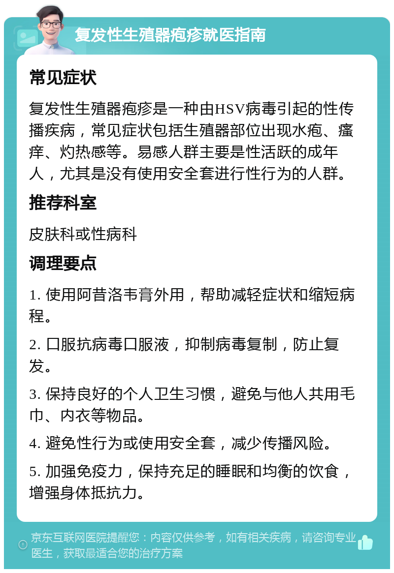 复发性生殖器疱疹就医指南 常见症状 复发性生殖器疱疹是一种由HSV病毒引起的性传播疾病，常见症状包括生殖器部位出现水疱、瘙痒、灼热感等。易感人群主要是性活跃的成年人，尤其是没有使用安全套进行性行为的人群。 推荐科室 皮肤科或性病科 调理要点 1. 使用阿昔洛韦膏外用，帮助减轻症状和缩短病程。 2. 口服抗病毒口服液，抑制病毒复制，防止复发。 3. 保持良好的个人卫生习惯，避免与他人共用毛巾、内衣等物品。 4. 避免性行为或使用安全套，减少传播风险。 5. 加强免疫力，保持充足的睡眠和均衡的饮食，增强身体抵抗力。