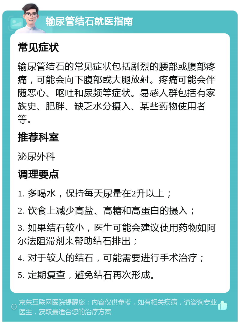 输尿管结石就医指南 常见症状 输尿管结石的常见症状包括剧烈的腰部或腹部疼痛，可能会向下腹部或大腿放射。疼痛可能会伴随恶心、呕吐和尿频等症状。易感人群包括有家族史、肥胖、缺乏水分摄入、某些药物使用者等。 推荐科室 泌尿外科 调理要点 1. 多喝水，保持每天尿量在2升以上； 2. 饮食上减少高盐、高糖和高蛋白的摄入； 3. 如果结石较小，医生可能会建议使用药物如阿尔法阻滞剂来帮助结石排出； 4. 对于较大的结石，可能需要进行手术治疗； 5. 定期复查，避免结石再次形成。