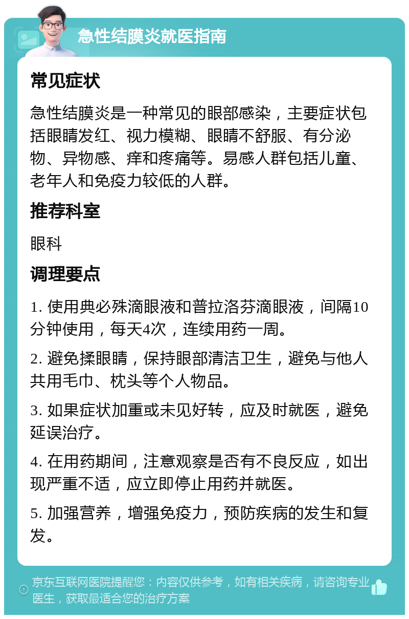 急性结膜炎就医指南 常见症状 急性结膜炎是一种常见的眼部感染，主要症状包括眼睛发红、视力模糊、眼睛不舒服、有分泌物、异物感、痒和疼痛等。易感人群包括儿童、老年人和免疫力较低的人群。 推荐科室 眼科 调理要点 1. 使用典必殊滴眼液和普拉洛芬滴眼液，间隔10分钟使用，每天4次，连续用药一周。 2. 避免揉眼睛，保持眼部清洁卫生，避免与他人共用毛巾、枕头等个人物品。 3. 如果症状加重或未见好转，应及时就医，避免延误治疗。 4. 在用药期间，注意观察是否有不良反应，如出现严重不适，应立即停止用药并就医。 5. 加强营养，增强免疫力，预防疾病的发生和复发。