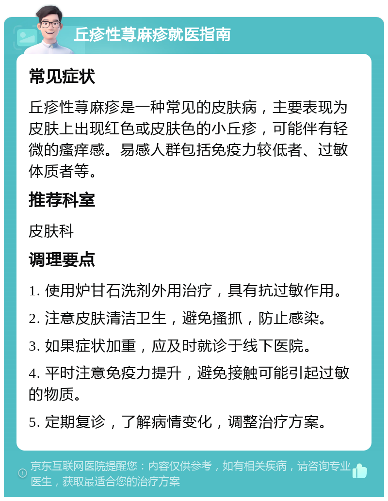 丘疹性荨麻疹就医指南 常见症状 丘疹性荨麻疹是一种常见的皮肤病，主要表现为皮肤上出现红色或皮肤色的小丘疹，可能伴有轻微的瘙痒感。易感人群包括免疫力较低者、过敏体质者等。 推荐科室 皮肤科 调理要点 1. 使用炉甘石洗剂外用治疗，具有抗过敏作用。 2. 注意皮肤清洁卫生，避免搔抓，防止感染。 3. 如果症状加重，应及时就诊于线下医院。 4. 平时注意免疫力提升，避免接触可能引起过敏的物质。 5. 定期复诊，了解病情变化，调整治疗方案。