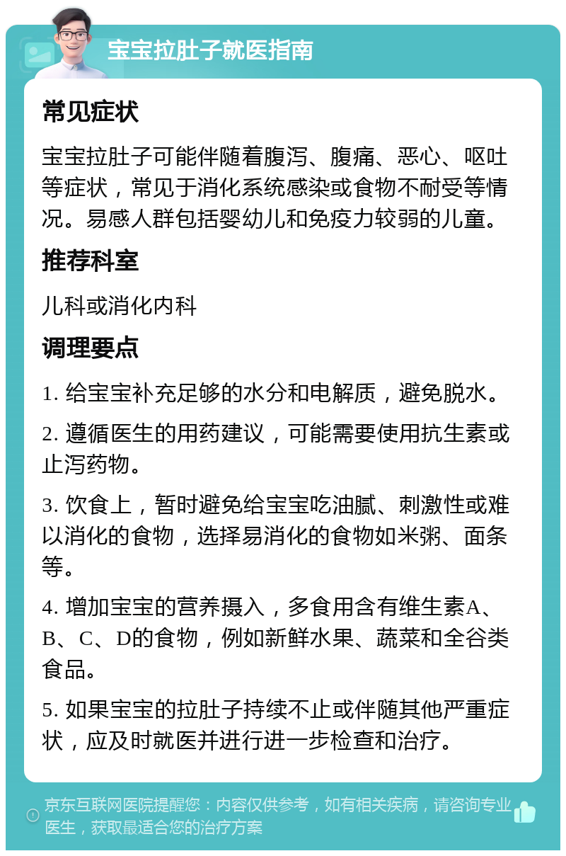 宝宝拉肚子就医指南 常见症状 宝宝拉肚子可能伴随着腹泻、腹痛、恶心、呕吐等症状，常见于消化系统感染或食物不耐受等情况。易感人群包括婴幼儿和免疫力较弱的儿童。 推荐科室 儿科或消化内科 调理要点 1. 给宝宝补充足够的水分和电解质，避免脱水。 2. 遵循医生的用药建议，可能需要使用抗生素或止泻药物。 3. 饮食上，暂时避免给宝宝吃油腻、刺激性或难以消化的食物，选择易消化的食物如米粥、面条等。 4. 增加宝宝的营养摄入，多食用含有维生素A、B、C、D的食物，例如新鲜水果、蔬菜和全谷类食品。 5. 如果宝宝的拉肚子持续不止或伴随其他严重症状，应及时就医并进行进一步检查和治疗。