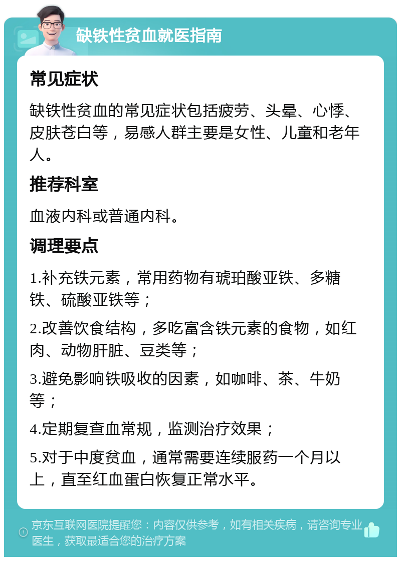 缺铁性贫血就医指南 常见症状 缺铁性贫血的常见症状包括疲劳、头晕、心悸、皮肤苍白等，易感人群主要是女性、儿童和老年人。 推荐科室 血液内科或普通内科。 调理要点 1.补充铁元素，常用药物有琥珀酸亚铁、多糖铁、硫酸亚铁等； 2.改善饮食结构，多吃富含铁元素的食物，如红肉、动物肝脏、豆类等； 3.避免影响铁吸收的因素，如咖啡、茶、牛奶等； 4.定期复查血常规，监测治疗效果； 5.对于中度贫血，通常需要连续服药一个月以上，直至红血蛋白恢复正常水平。