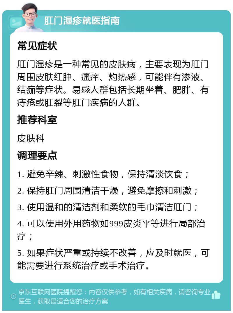 肛门湿疹就医指南 常见症状 肛门湿疹是一种常见的皮肤病，主要表现为肛门周围皮肤红肿、瘙痒、灼热感，可能伴有渗液、结痂等症状。易感人群包括长期坐着、肥胖、有痔疮或肛裂等肛门疾病的人群。 推荐科室 皮肤科 调理要点 1. 避免辛辣、刺激性食物，保持清淡饮食； 2. 保持肛门周围清洁干燥，避免摩擦和刺激； 3. 使用温和的清洁剂和柔软的毛巾清洁肛门； 4. 可以使用外用药物如999皮炎平等进行局部治疗； 5. 如果症状严重或持续不改善，应及时就医，可能需要进行系统治疗或手术治疗。