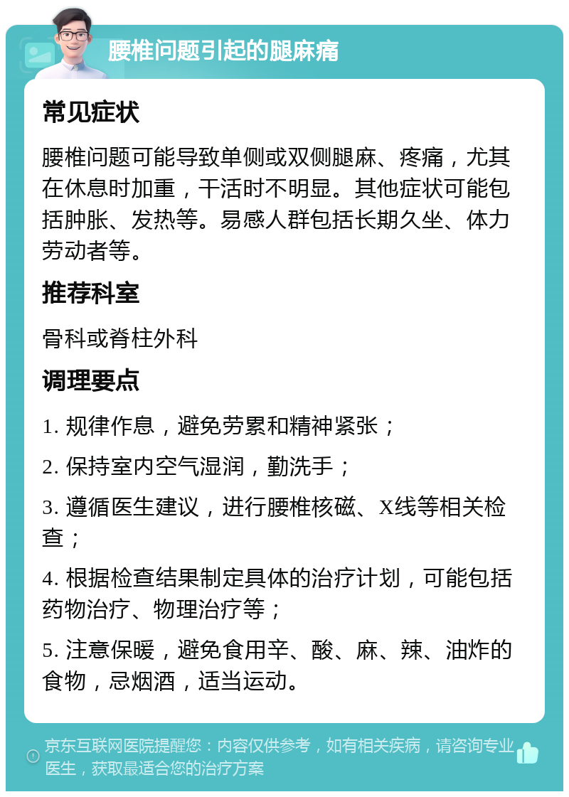 腰椎问题引起的腿麻痛 常见症状 腰椎问题可能导致单侧或双侧腿麻、疼痛，尤其在休息时加重，干活时不明显。其他症状可能包括肿胀、发热等。易感人群包括长期久坐、体力劳动者等。 推荐科室 骨科或脊柱外科 调理要点 1. 规律作息，避免劳累和精神紧张； 2. 保持室内空气湿润，勤洗手； 3. 遵循医生建议，进行腰椎核磁、X线等相关检查； 4. 根据检查结果制定具体的治疗计划，可能包括药物治疗、物理治疗等； 5. 注意保暖，避免食用辛、酸、麻、辣、油炸的食物，忌烟酒，适当运动。