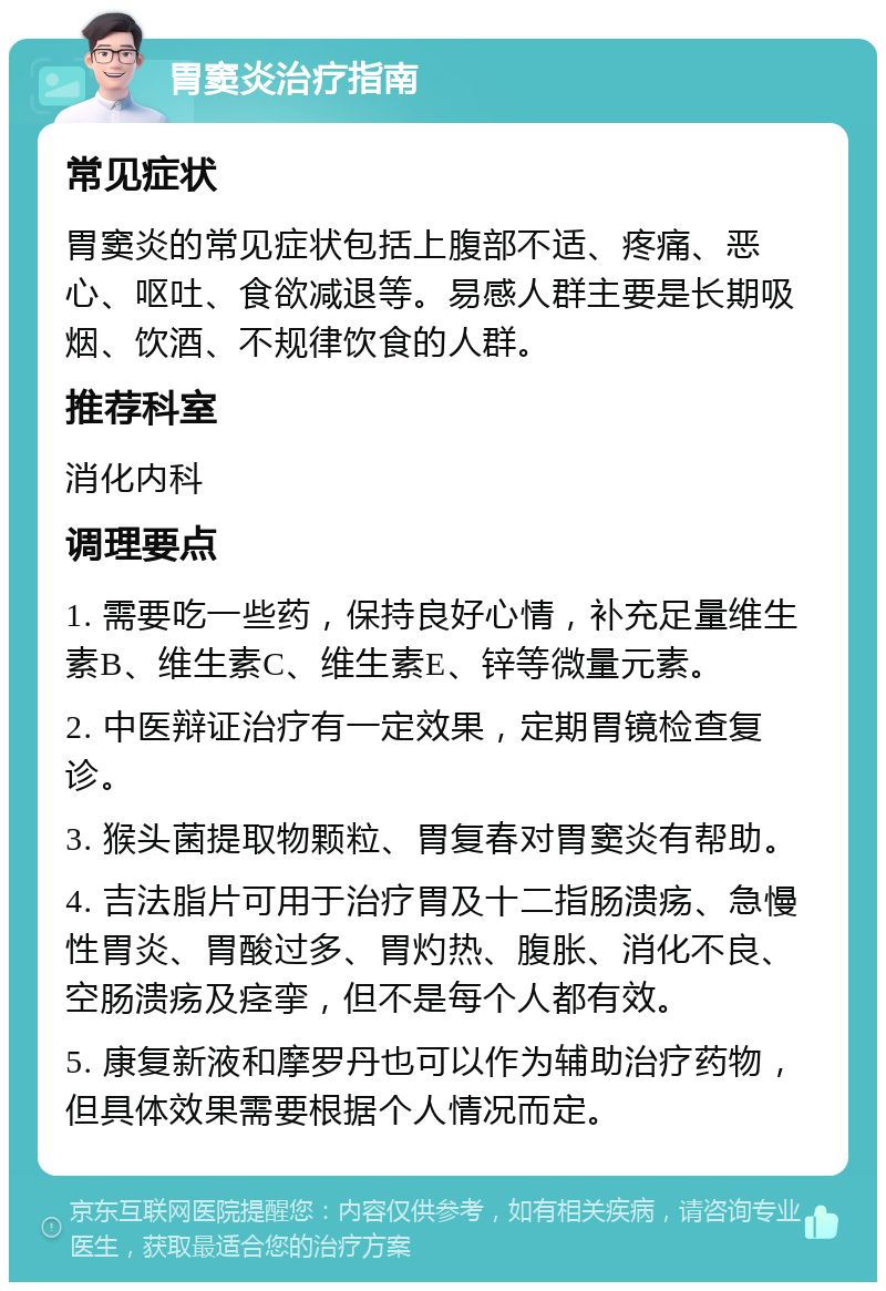 胃窦炎治疗指南 常见症状 胃窦炎的常见症状包括上腹部不适、疼痛、恶心、呕吐、食欲减退等。易感人群主要是长期吸烟、饮酒、不规律饮食的人群。 推荐科室 消化内科 调理要点 1. 需要吃一些药，保持良好心情，补充足量维生素B、维生素C、维生素E、锌等微量元素。 2. 中医辩证治疗有一定效果，定期胃镜检查复诊。 3. 猴头菌提取物颗粒、胃复春对胃窦炎有帮助。 4. 吉法脂片可用于治疗胃及十二指肠溃疡、急慢性胃炎、胃酸过多、胃灼热、腹胀、消化不良、空肠溃疡及痉挛，但不是每个人都有效。 5. 康复新液和摩罗丹也可以作为辅助治疗药物，但具体效果需要根据个人情况而定。