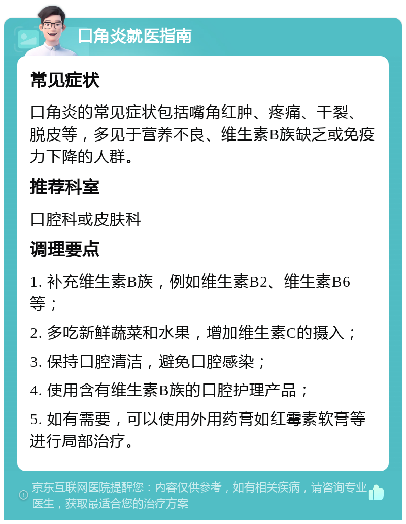 口角炎就医指南 常见症状 口角炎的常见症状包括嘴角红肿、疼痛、干裂、脱皮等，多见于营养不良、维生素B族缺乏或免疫力下降的人群。 推荐科室 口腔科或皮肤科 调理要点 1. 补充维生素B族，例如维生素B2、维生素B6等； 2. 多吃新鲜蔬菜和水果，增加维生素C的摄入； 3. 保持口腔清洁，避免口腔感染； 4. 使用含有维生素B族的口腔护理产品； 5. 如有需要，可以使用外用药膏如红霉素软膏等进行局部治疗。