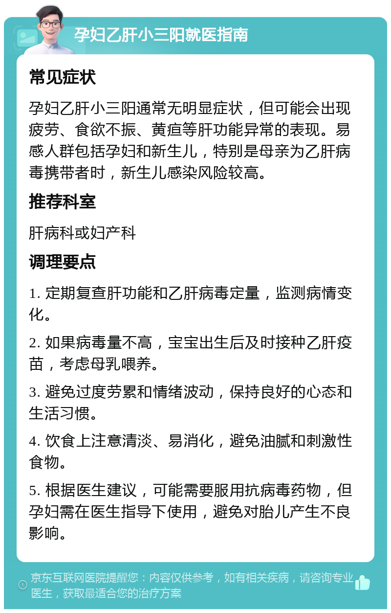 孕妇乙肝小三阳就医指南 常见症状 孕妇乙肝小三阳通常无明显症状，但可能会出现疲劳、食欲不振、黄疸等肝功能异常的表现。易感人群包括孕妇和新生儿，特别是母亲为乙肝病毒携带者时，新生儿感染风险较高。 推荐科室 肝病科或妇产科 调理要点 1. 定期复查肝功能和乙肝病毒定量，监测病情变化。 2. 如果病毒量不高，宝宝出生后及时接种乙肝疫苗，考虑母乳喂养。 3. 避免过度劳累和情绪波动，保持良好的心态和生活习惯。 4. 饮食上注意清淡、易消化，避免油腻和刺激性食物。 5. 根据医生建议，可能需要服用抗病毒药物，但孕妇需在医生指导下使用，避免对胎儿产生不良影响。