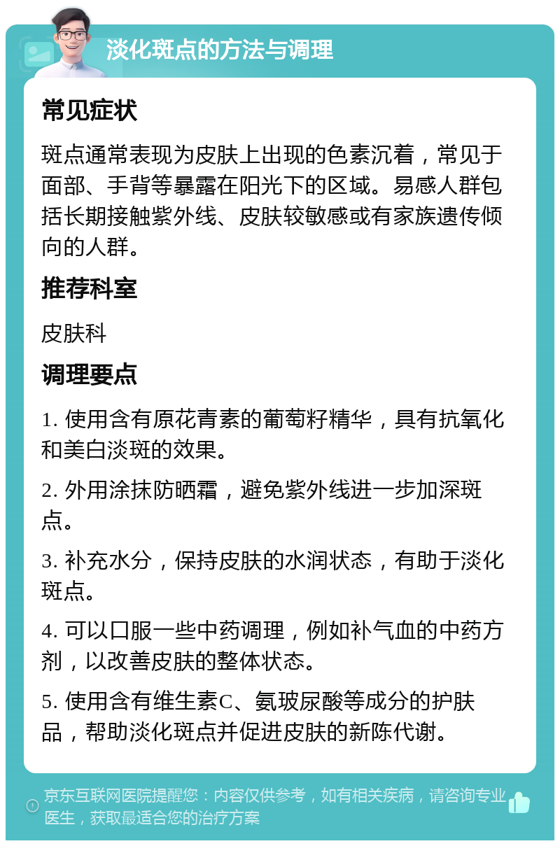 淡化斑点的方法与调理 常见症状 斑点通常表现为皮肤上出现的色素沉着，常见于面部、手背等暴露在阳光下的区域。易感人群包括长期接触紫外线、皮肤较敏感或有家族遗传倾向的人群。 推荐科室 皮肤科 调理要点 1. 使用含有原花青素的葡萄籽精华，具有抗氧化和美白淡斑的效果。 2. 外用涂抹防晒霜，避免紫外线进一步加深斑点。 3. 补充水分，保持皮肤的水润状态，有助于淡化斑点。 4. 可以口服一些中药调理，例如补气血的中药方剂，以改善皮肤的整体状态。 5. 使用含有维生素C、氨玻尿酸等成分的护肤品，帮助淡化斑点并促进皮肤的新陈代谢。