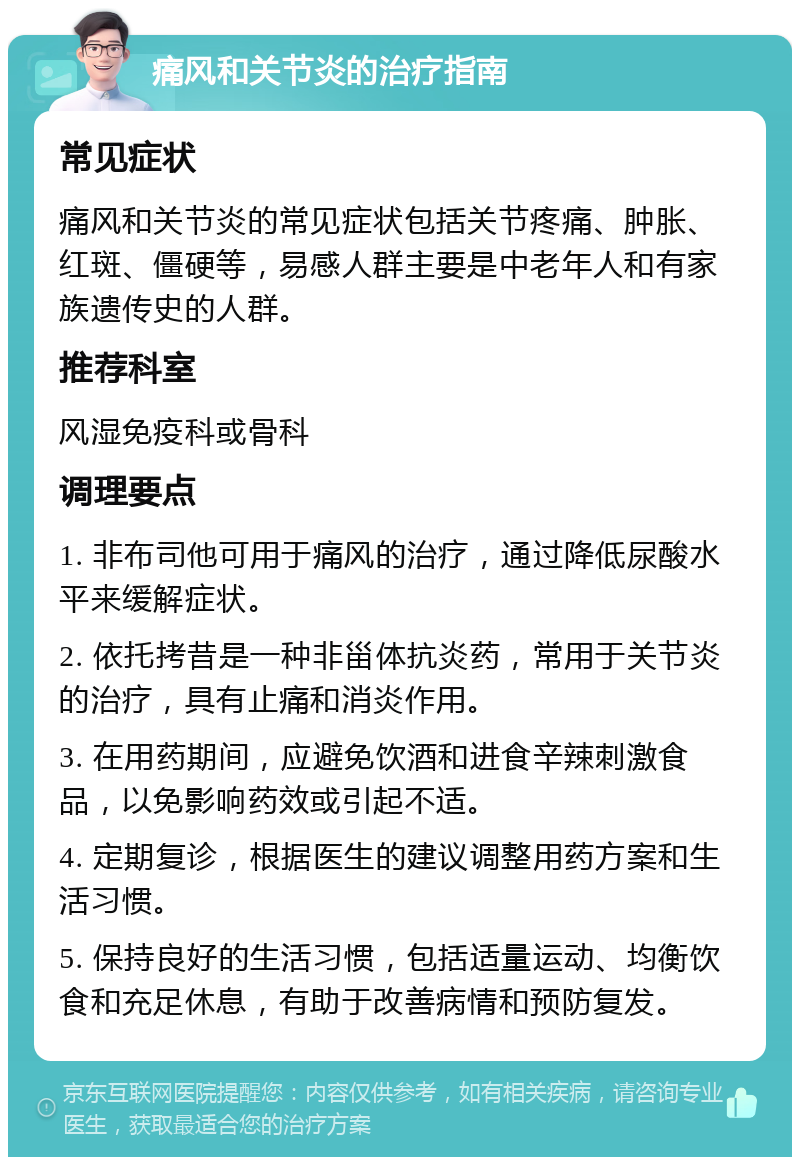 痛风和关节炎的治疗指南 常见症状 痛风和关节炎的常见症状包括关节疼痛、肿胀、红斑、僵硬等，易感人群主要是中老年人和有家族遗传史的人群。 推荐科室 风湿免疫科或骨科 调理要点 1. 非布司他可用于痛风的治疗，通过降低尿酸水平来缓解症状。 2. 依托拷昔是一种非甾体抗炎药，常用于关节炎的治疗，具有止痛和消炎作用。 3. 在用药期间，应避免饮酒和进食辛辣刺激食品，以免影响药效或引起不适。 4. 定期复诊，根据医生的建议调整用药方案和生活习惯。 5. 保持良好的生活习惯，包括适量运动、均衡饮食和充足休息，有助于改善病情和预防复发。