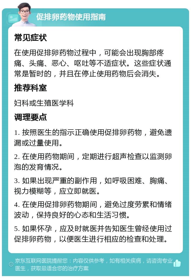 促排卵药物使用指南 常见症状 在使用促排卵药物过程中，可能会出现胸部疼痛、头痛、恶心、呕吐等不适症状。这些症状通常是暂时的，并且在停止使用药物后会消失。 推荐科室 妇科或生殖医学科 调理要点 1. 按照医生的指示正确使用促排卵药物，避免遗漏或过量使用。 2. 在使用药物期间，定期进行超声检查以监测卵泡的发育情况。 3. 如果出现严重的副作用，如呼吸困难、胸痛、视力模糊等，应立即就医。 4. 在使用促排卵药物期间，避免过度劳累和情绪波动，保持良好的心态和生活习惯。 5. 如果怀孕，应及时就医并告知医生曾经使用过促排卵药物，以便医生进行相应的检查和处理。