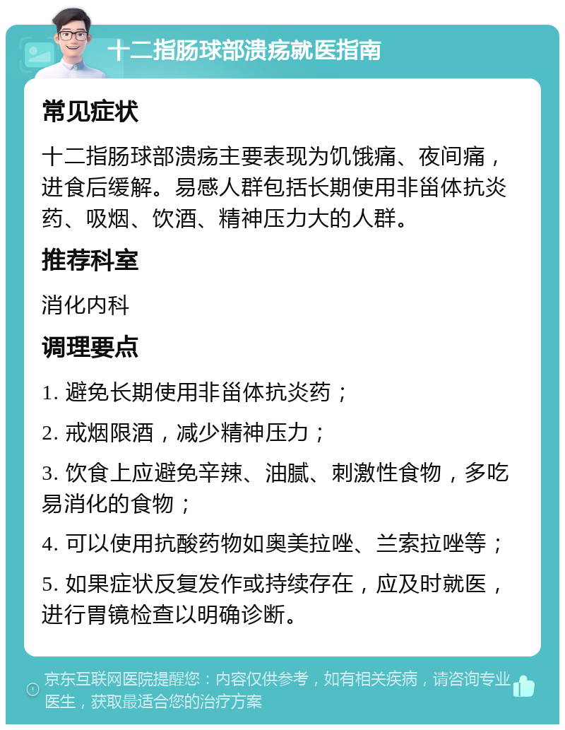 十二指肠球部溃疡就医指南 常见症状 十二指肠球部溃疡主要表现为饥饿痛、夜间痛，进食后缓解。易感人群包括长期使用非甾体抗炎药、吸烟、饮酒、精神压力大的人群。 推荐科室 消化内科 调理要点 1. 避免长期使用非甾体抗炎药； 2. 戒烟限酒，减少精神压力； 3. 饮食上应避免辛辣、油腻、刺激性食物，多吃易消化的食物； 4. 可以使用抗酸药物如奥美拉唑、兰索拉唑等； 5. 如果症状反复发作或持续存在，应及时就医，进行胃镜检查以明确诊断。