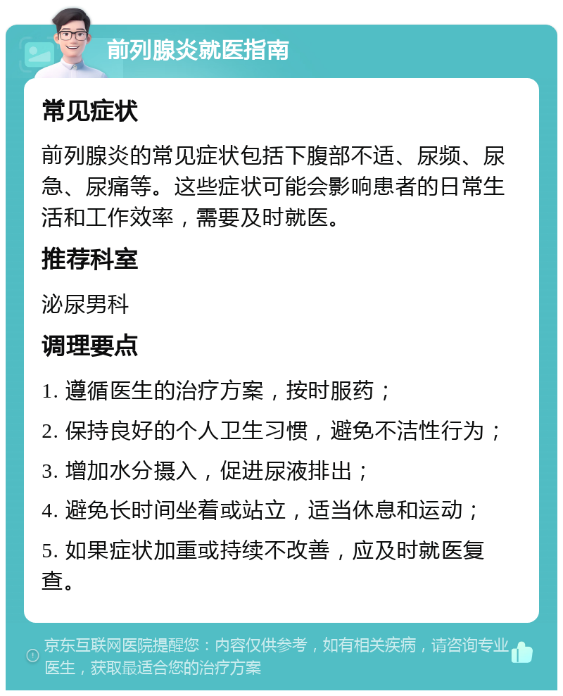 前列腺炎就医指南 常见症状 前列腺炎的常见症状包括下腹部不适、尿频、尿急、尿痛等。这些症状可能会影响患者的日常生活和工作效率，需要及时就医。 推荐科室 泌尿男科 调理要点 1. 遵循医生的治疗方案，按时服药； 2. 保持良好的个人卫生习惯，避免不洁性行为； 3. 增加水分摄入，促进尿液排出； 4. 避免长时间坐着或站立，适当休息和运动； 5. 如果症状加重或持续不改善，应及时就医复查。