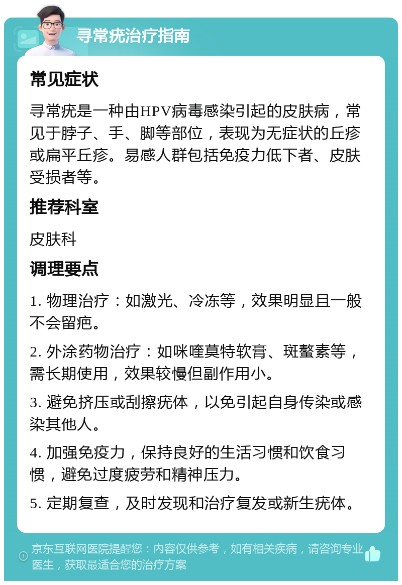 寻常疣治疗指南 常见症状 寻常疣是一种由HPV病毒感染引起的皮肤病，常见于脖子、手、脚等部位，表现为无症状的丘疹或扁平丘疹。易感人群包括免疫力低下者、皮肤受损者等。 推荐科室 皮肤科 调理要点 1. 物理治疗：如激光、冷冻等，效果明显且一般不会留疤。 2. 外涂药物治疗：如咪喹莫特软膏、斑螯素等，需长期使用，效果较慢但副作用小。 3. 避免挤压或刮擦疣体，以免引起自身传染或感染其他人。 4. 加强免疫力，保持良好的生活习惯和饮食习惯，避免过度疲劳和精神压力。 5. 定期复查，及时发现和治疗复发或新生疣体。