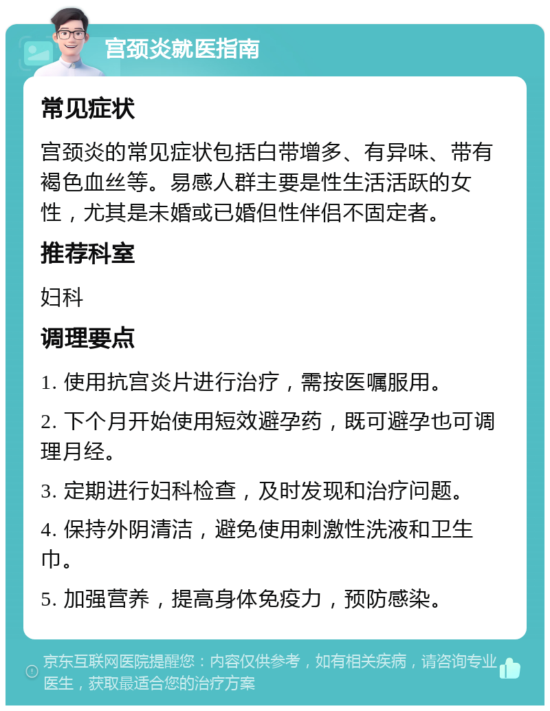 宫颈炎就医指南 常见症状 宫颈炎的常见症状包括白带增多、有异味、带有褐色血丝等。易感人群主要是性生活活跃的女性，尤其是未婚或已婚但性伴侣不固定者。 推荐科室 妇科 调理要点 1. 使用抗宫炎片进行治疗，需按医嘱服用。 2. 下个月开始使用短效避孕药，既可避孕也可调理月经。 3. 定期进行妇科检查，及时发现和治疗问题。 4. 保持外阴清洁，避免使用刺激性洗液和卫生巾。 5. 加强营养，提高身体免疫力，预防感染。