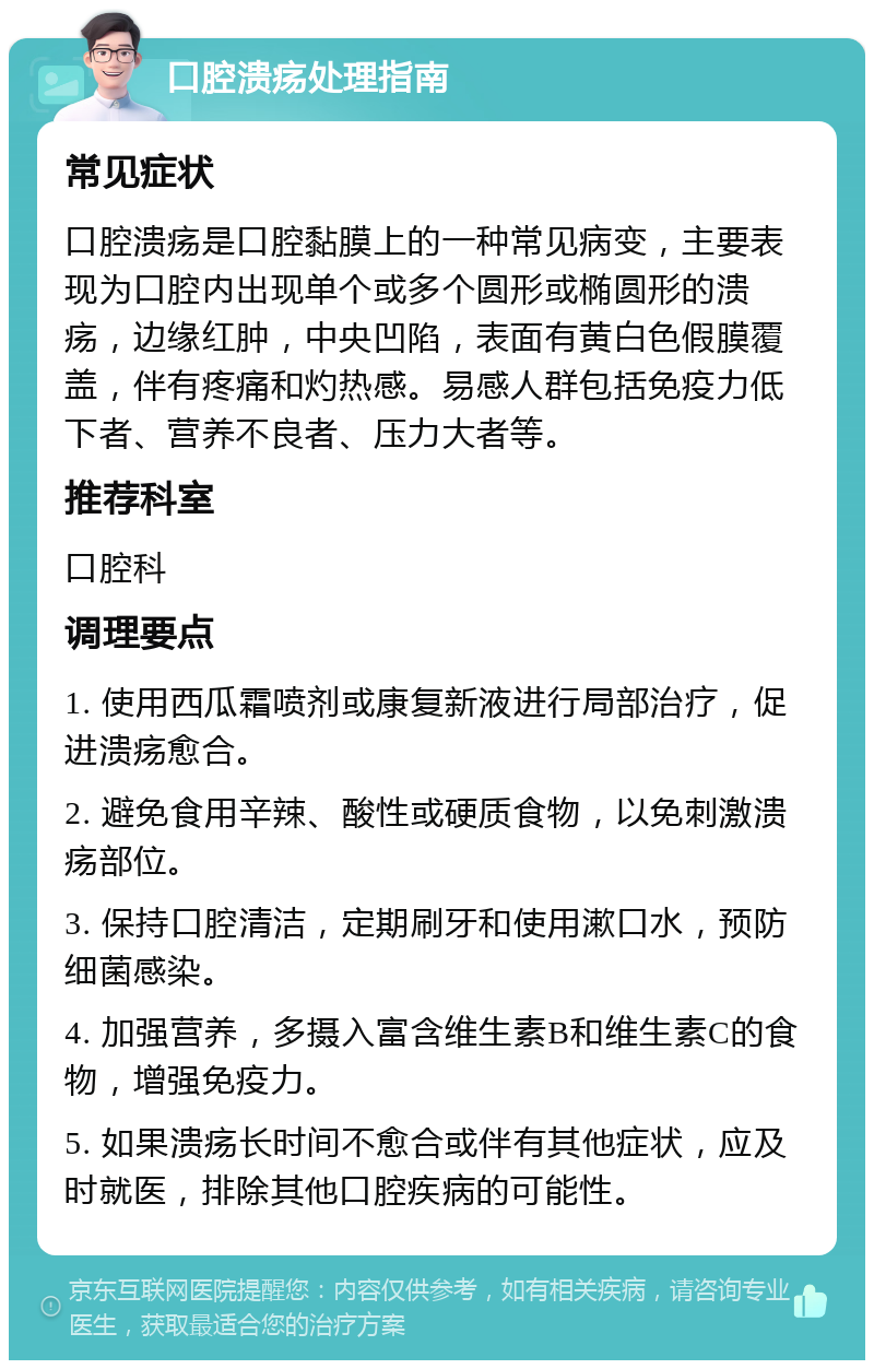 口腔溃疡处理指南 常见症状 口腔溃疡是口腔黏膜上的一种常见病变，主要表现为口腔内出现单个或多个圆形或椭圆形的溃疡，边缘红肿，中央凹陷，表面有黄白色假膜覆盖，伴有疼痛和灼热感。易感人群包括免疫力低下者、营养不良者、压力大者等。 推荐科室 口腔科 调理要点 1. 使用西瓜霜喷剂或康复新液进行局部治疗，促进溃疡愈合。 2. 避免食用辛辣、酸性或硬质食物，以免刺激溃疡部位。 3. 保持口腔清洁，定期刷牙和使用漱口水，预防细菌感染。 4. 加强营养，多摄入富含维生素B和维生素C的食物，增强免疫力。 5. 如果溃疡长时间不愈合或伴有其他症状，应及时就医，排除其他口腔疾病的可能性。