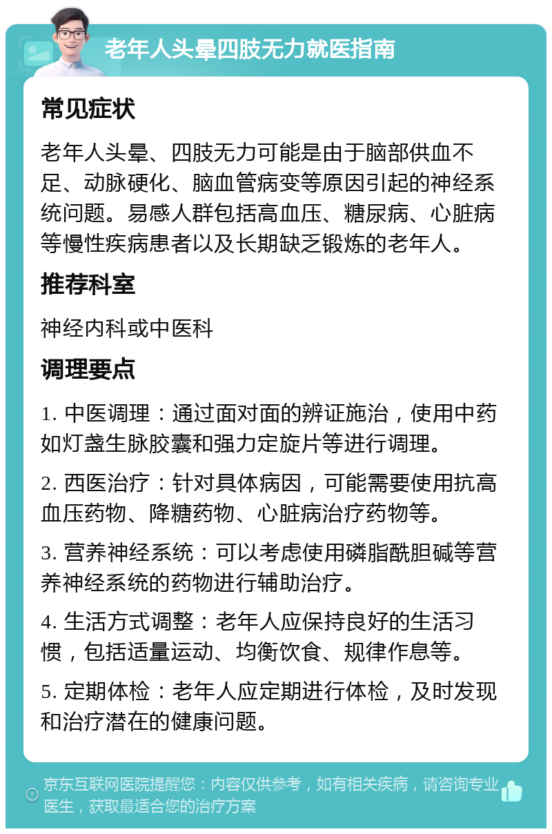 老年人头晕四肢无力就医指南 常见症状 老年人头晕、四肢无力可能是由于脑部供血不足、动脉硬化、脑血管病变等原因引起的神经系统问题。易感人群包括高血压、糖尿病、心脏病等慢性疾病患者以及长期缺乏锻炼的老年人。 推荐科室 神经内科或中医科 调理要点 1. 中医调理：通过面对面的辨证施治，使用中药如灯盏生脉胶囊和强力定旋片等进行调理。 2. 西医治疗：针对具体病因，可能需要使用抗高血压药物、降糖药物、心脏病治疗药物等。 3. 营养神经系统：可以考虑使用磷脂酰胆碱等营养神经系统的药物进行辅助治疗。 4. 生活方式调整：老年人应保持良好的生活习惯，包括适量运动、均衡饮食、规律作息等。 5. 定期体检：老年人应定期进行体检，及时发现和治疗潜在的健康问题。