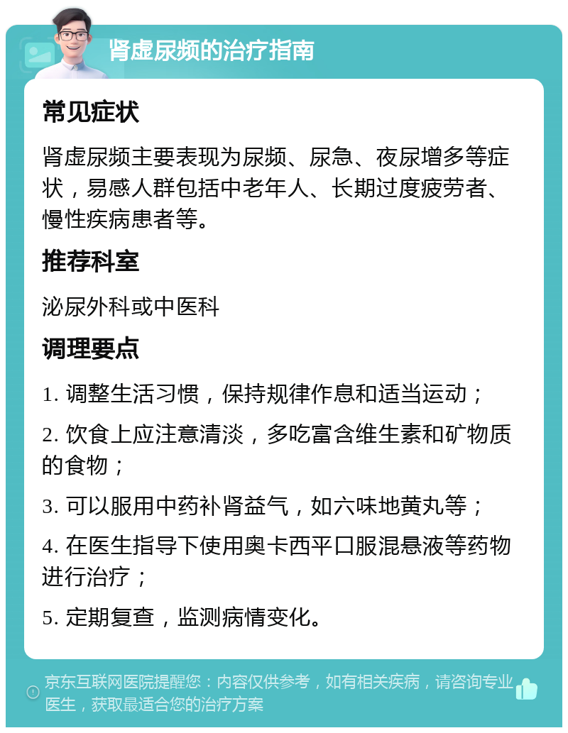 肾虚尿频的治疗指南 常见症状 肾虚尿频主要表现为尿频、尿急、夜尿增多等症状，易感人群包括中老年人、长期过度疲劳者、慢性疾病患者等。 推荐科室 泌尿外科或中医科 调理要点 1. 调整生活习惯，保持规律作息和适当运动； 2. 饮食上应注意清淡，多吃富含维生素和矿物质的食物； 3. 可以服用中药补肾益气，如六味地黄丸等； 4. 在医生指导下使用奥卡西平口服混悬液等药物进行治疗； 5. 定期复查，监测病情变化。