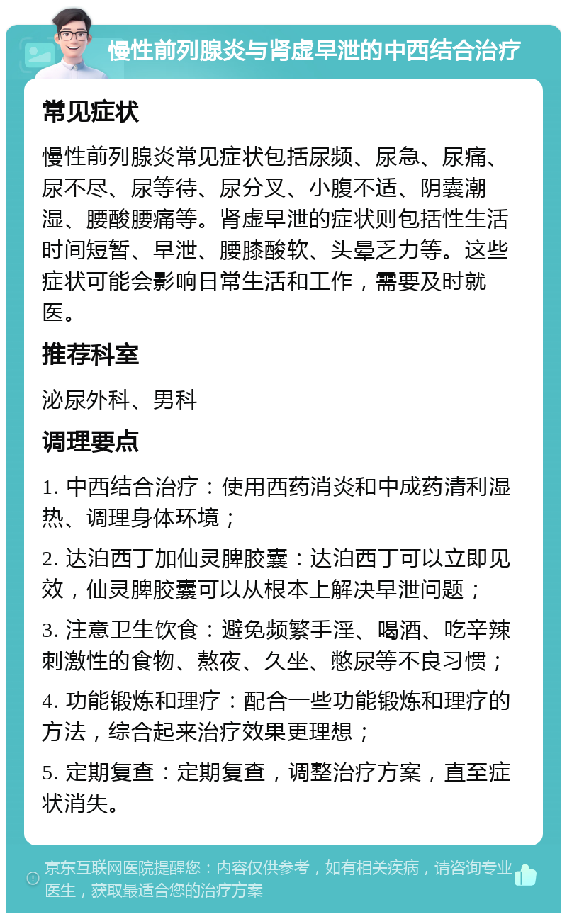 慢性前列腺炎与肾虚早泄的中西结合治疗 常见症状 慢性前列腺炎常见症状包括尿频、尿急、尿痛、尿不尽、尿等待、尿分叉、小腹不适、阴囊潮湿、腰酸腰痛等。肾虚早泄的症状则包括性生活时间短暂、早泄、腰膝酸软、头晕乏力等。这些症状可能会影响日常生活和工作，需要及时就医。 推荐科室 泌尿外科、男科 调理要点 1. 中西结合治疗：使用西药消炎和中成药清利湿热、调理身体环境； 2. 达泊西丁加仙灵脾胶囊：达泊西丁可以立即见效，仙灵脾胶囊可以从根本上解决早泄问题； 3. 注意卫生饮食：避免频繁手淫、喝酒、吃辛辣刺激性的食物、熬夜、久坐、憋尿等不良习惯； 4. 功能锻炼和理疗：配合一些功能锻炼和理疗的方法，综合起来治疗效果更理想； 5. 定期复查：定期复查，调整治疗方案，直至症状消失。