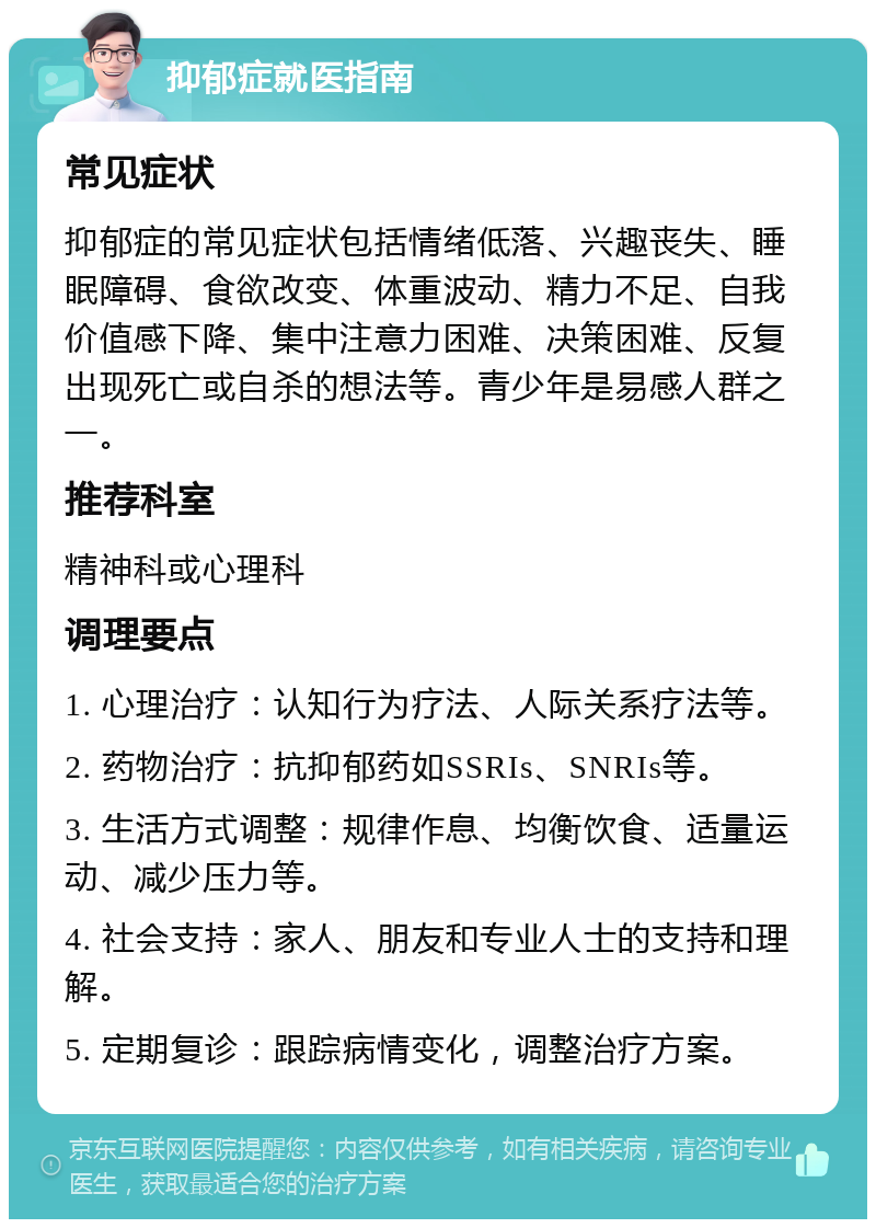 抑郁症就医指南 常见症状 抑郁症的常见症状包括情绪低落、兴趣丧失、睡眠障碍、食欲改变、体重波动、精力不足、自我价值感下降、集中注意力困难、决策困难、反复出现死亡或自杀的想法等。青少年是易感人群之一。 推荐科室 精神科或心理科 调理要点 1. 心理治疗：认知行为疗法、人际关系疗法等。 2. 药物治疗：抗抑郁药如SSRIs、SNRIs等。 3. 生活方式调整：规律作息、均衡饮食、适量运动、减少压力等。 4. 社会支持：家人、朋友和专业人士的支持和理解。 5. 定期复诊：跟踪病情变化，调整治疗方案。