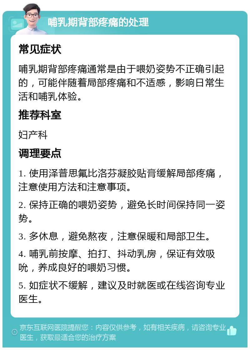 哺乳期背部疼痛的处理 常见症状 哺乳期背部疼痛通常是由于喂奶姿势不正确引起的，可能伴随着局部疼痛和不适感，影响日常生活和哺乳体验。 推荐科室 妇产科 调理要点 1. 使用泽普思氟比洛芬凝胶贴膏缓解局部疼痛，注意使用方法和注意事项。 2. 保持正确的喂奶姿势，避免长时间保持同一姿势。 3. 多休息，避免熬夜，注意保暖和局部卫生。 4. 哺乳前按摩、拍打、抖动乳房，保证有效吸吮，养成良好的喂奶习惯。 5. 如症状不缓解，建议及时就医或在线咨询专业医生。