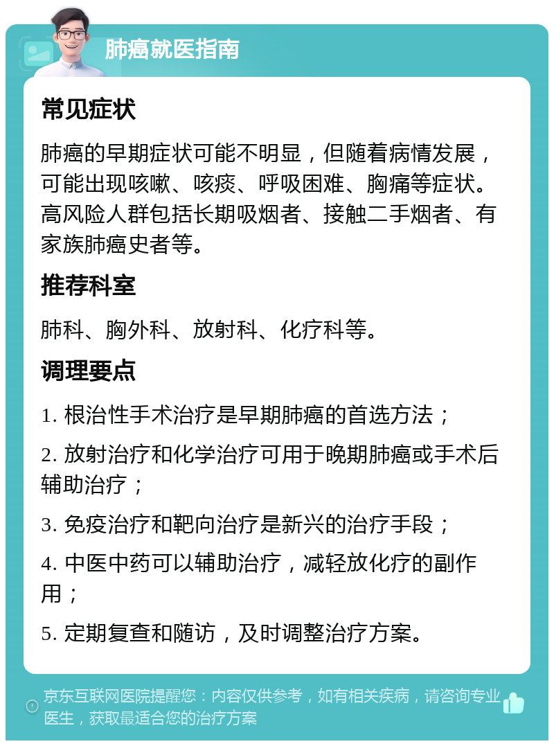 肺癌就医指南 常见症状 肺癌的早期症状可能不明显，但随着病情发展，可能出现咳嗽、咳痰、呼吸困难、胸痛等症状。高风险人群包括长期吸烟者、接触二手烟者、有家族肺癌史者等。 推荐科室 肺科、胸外科、放射科、化疗科等。 调理要点 1. 根治性手术治疗是早期肺癌的首选方法； 2. 放射治疗和化学治疗可用于晚期肺癌或手术后辅助治疗； 3. 免疫治疗和靶向治疗是新兴的治疗手段； 4. 中医中药可以辅助治疗，减轻放化疗的副作用； 5. 定期复查和随访，及时调整治疗方案。