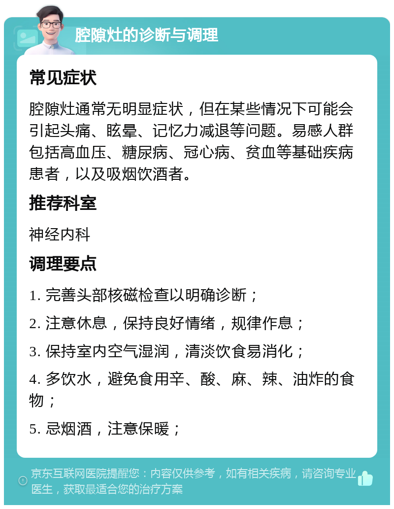 腔隙灶的诊断与调理 常见症状 腔隙灶通常无明显症状，但在某些情况下可能会引起头痛、眩晕、记忆力减退等问题。易感人群包括高血压、糖尿病、冠心病、贫血等基础疾病患者，以及吸烟饮酒者。 推荐科室 神经内科 调理要点 1. 完善头部核磁检查以明确诊断； 2. 注意休息，保持良好情绪，规律作息； 3. 保持室内空气湿润，清淡饮食易消化； 4. 多饮水，避免食用辛、酸、麻、辣、油炸的食物； 5. 忌烟酒，注意保暖；