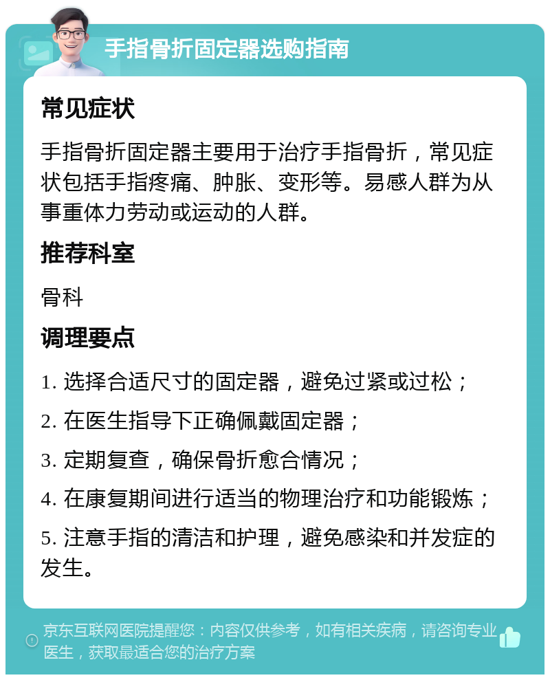 手指骨折固定器选购指南 常见症状 手指骨折固定器主要用于治疗手指骨折，常见症状包括手指疼痛、肿胀、变形等。易感人群为从事重体力劳动或运动的人群。 推荐科室 骨科 调理要点 1. 选择合适尺寸的固定器，避免过紧或过松； 2. 在医生指导下正确佩戴固定器； 3. 定期复查，确保骨折愈合情况； 4. 在康复期间进行适当的物理治疗和功能锻炼； 5. 注意手指的清洁和护理，避免感染和并发症的发生。