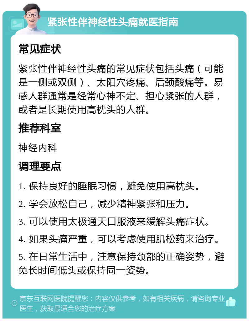 紧张性伴神经性头痛就医指南 常见症状 紧张性伴神经性头痛的常见症状包括头痛（可能是一侧或双侧）、太阳穴疼痛、后颈酸痛等。易感人群通常是经常心神不定、担心紧张的人群，或者是长期使用高枕头的人群。 推荐科室 神经内科 调理要点 1. 保持良好的睡眠习惯，避免使用高枕头。 2. 学会放松自己，减少精神紧张和压力。 3. 可以使用太极通天口服液来缓解头痛症状。 4. 如果头痛严重，可以考虑使用肌松药来治疗。 5. 在日常生活中，注意保持颈部的正确姿势，避免长时间低头或保持同一姿势。