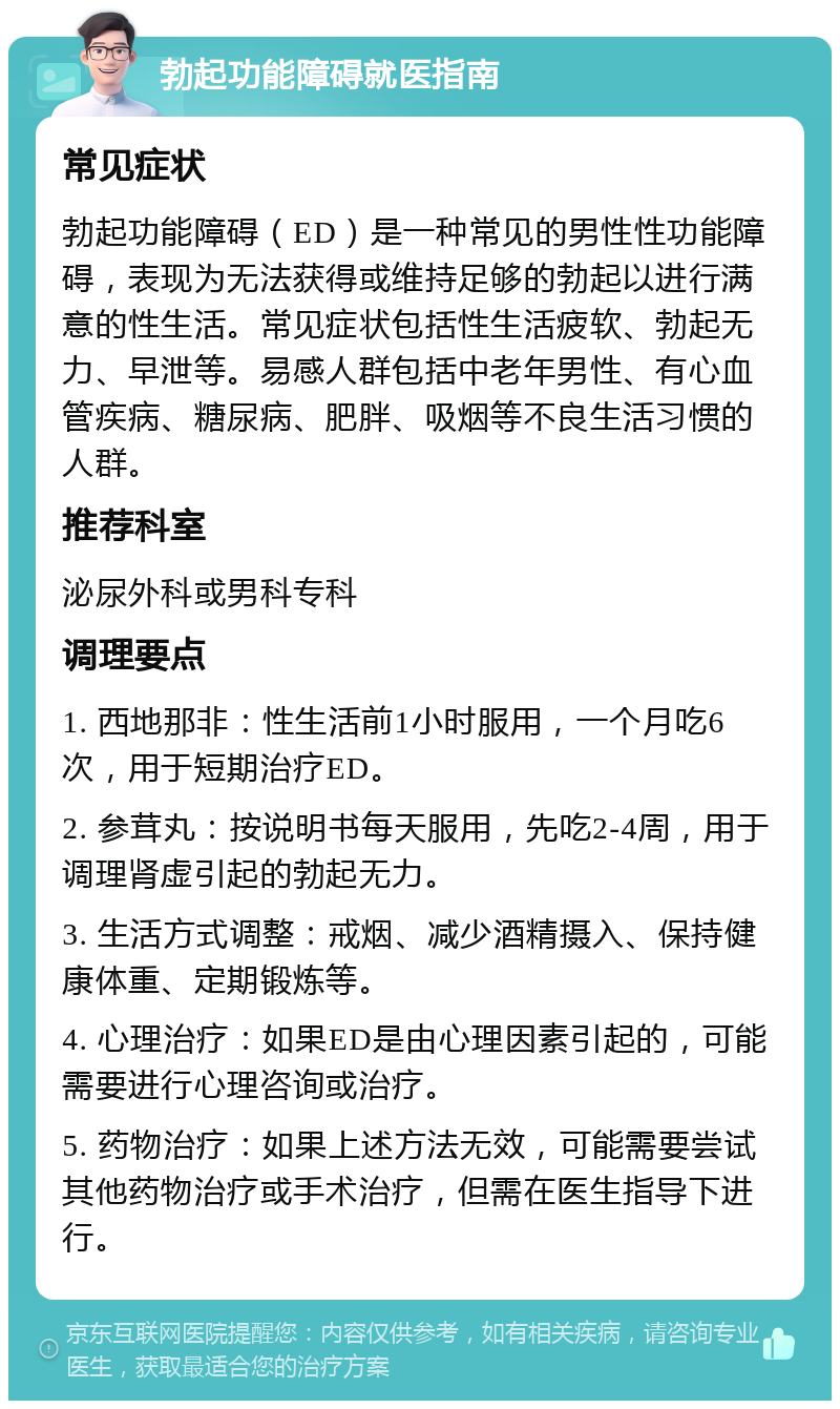 勃起功能障碍就医指南 常见症状 勃起功能障碍（ED）是一种常见的男性性功能障碍，表现为无法获得或维持足够的勃起以进行满意的性生活。常见症状包括性生活疲软、勃起无力、早泄等。易感人群包括中老年男性、有心血管疾病、糖尿病、肥胖、吸烟等不良生活习惯的人群。 推荐科室 泌尿外科或男科专科 调理要点 1. 西地那非：性生活前1小时服用，一个月吃6次，用于短期治疗ED。 2. 参茸丸：按说明书每天服用，先吃2-4周，用于调理肾虚引起的勃起无力。 3. 生活方式调整：戒烟、减少酒精摄入、保持健康体重、定期锻炼等。 4. 心理治疗：如果ED是由心理因素引起的，可能需要进行心理咨询或治疗。 5. 药物治疗：如果上述方法无效，可能需要尝试其他药物治疗或手术治疗，但需在医生指导下进行。