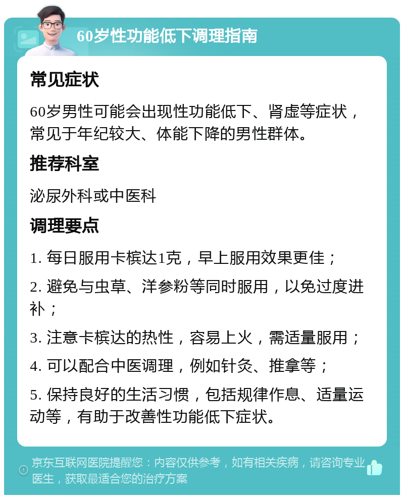 60岁性功能低下调理指南 常见症状 60岁男性可能会出现性功能低下、肾虚等症状，常见于年纪较大、体能下降的男性群体。 推荐科室 泌尿外科或中医科 调理要点 1. 每日服用卡槟达1克，早上服用效果更佳； 2. 避免与虫草、洋参粉等同时服用，以免过度进补； 3. 注意卡槟达的热性，容易上火，需适量服用； 4. 可以配合中医调理，例如针灸、推拿等； 5. 保持良好的生活习惯，包括规律作息、适量运动等，有助于改善性功能低下症状。