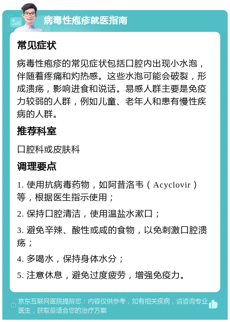 病毒性疱疹就医指南 常见症状 病毒性疱疹的常见症状包括口腔内出现小水泡，伴随着疼痛和灼热感。这些水泡可能会破裂，形成溃疡，影响进食和说话。易感人群主要是免疫力较弱的人群，例如儿童、老年人和患有慢性疾病的人群。 推荐科室 口腔科或皮肤科 调理要点 1. 使用抗病毒药物，如阿昔洛韦（Acyclovir）等，根据医生指示使用； 2. 保持口腔清洁，使用温盐水漱口； 3. 避免辛辣、酸性或咸的食物，以免刺激口腔溃疡； 4. 多喝水，保持身体水分； 5. 注意休息，避免过度疲劳，增强免疫力。