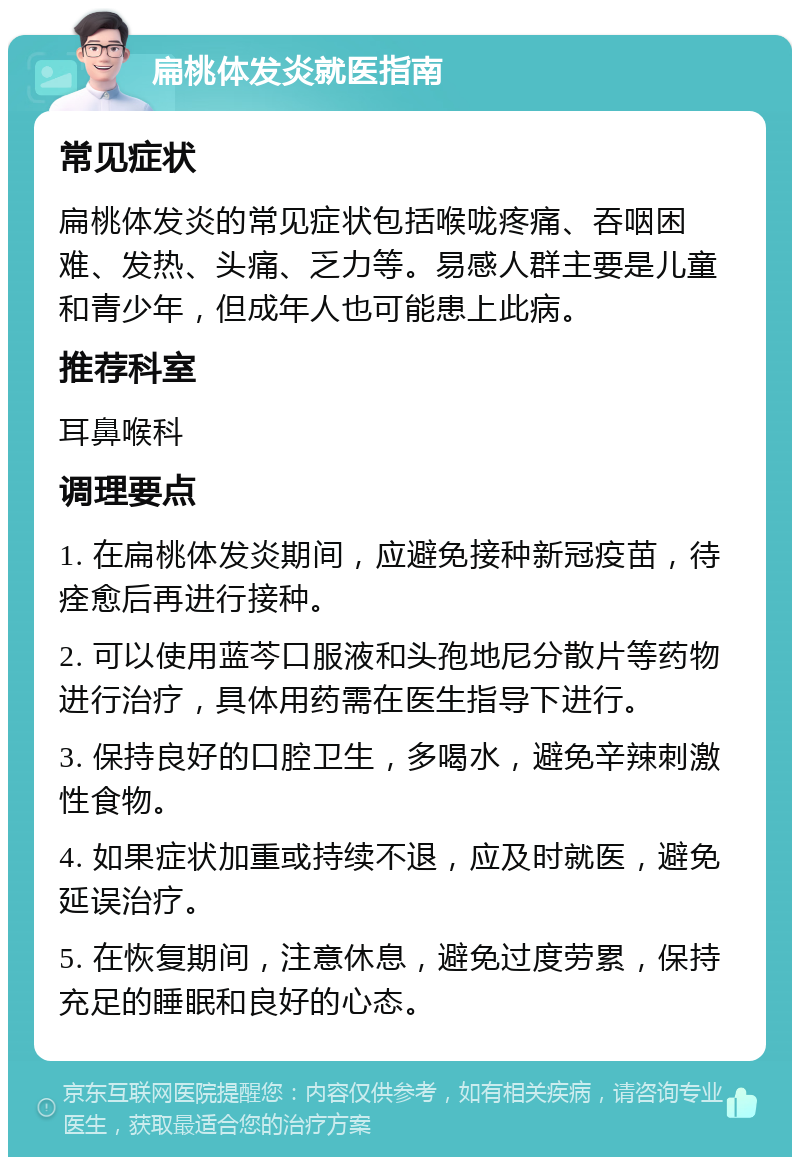 扁桃体发炎就医指南 常见症状 扁桃体发炎的常见症状包括喉咙疼痛、吞咽困难、发热、头痛、乏力等。易感人群主要是儿童和青少年，但成年人也可能患上此病。 推荐科室 耳鼻喉科 调理要点 1. 在扁桃体发炎期间，应避免接种新冠疫苗，待痊愈后再进行接种。 2. 可以使用蓝芩口服液和头孢地尼分散片等药物进行治疗，具体用药需在医生指导下进行。 3. 保持良好的口腔卫生，多喝水，避免辛辣刺激性食物。 4. 如果症状加重或持续不退，应及时就医，避免延误治疗。 5. 在恢复期间，注意休息，避免过度劳累，保持充足的睡眠和良好的心态。