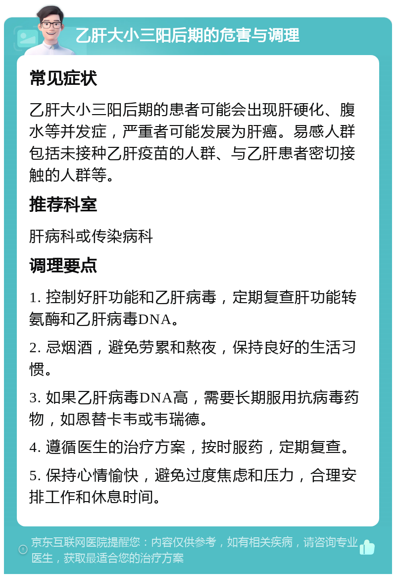 乙肝大小三阳后期的危害与调理 常见症状 乙肝大小三阳后期的患者可能会出现肝硬化、腹水等并发症，严重者可能发展为肝癌。易感人群包括未接种乙肝疫苗的人群、与乙肝患者密切接触的人群等。 推荐科室 肝病科或传染病科 调理要点 1. 控制好肝功能和乙肝病毒，定期复查肝功能转氨酶和乙肝病毒DNA。 2. 忌烟酒，避免劳累和熬夜，保持良好的生活习惯。 3. 如果乙肝病毒DNA高，需要长期服用抗病毒药物，如恩替卡韦或韦瑞德。 4. 遵循医生的治疗方案，按时服药，定期复查。 5. 保持心情愉快，避免过度焦虑和压力，合理安排工作和休息时间。