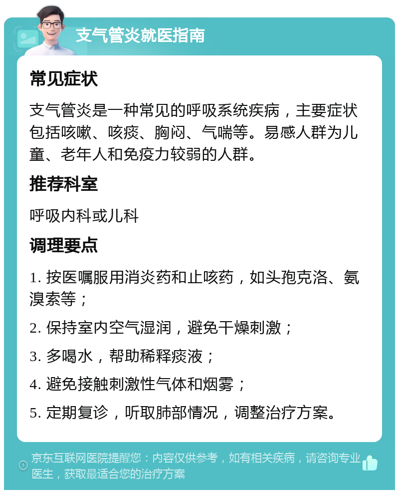 支气管炎就医指南 常见症状 支气管炎是一种常见的呼吸系统疾病，主要症状包括咳嗽、咳痰、胸闷、气喘等。易感人群为儿童、老年人和免疫力较弱的人群。 推荐科室 呼吸内科或儿科 调理要点 1. 按医嘱服用消炎药和止咳药，如头孢克洛、氨溴索等； 2. 保持室内空气湿润，避免干燥刺激； 3. 多喝水，帮助稀释痰液； 4. 避免接触刺激性气体和烟雾； 5. 定期复诊，听取肺部情况，调整治疗方案。