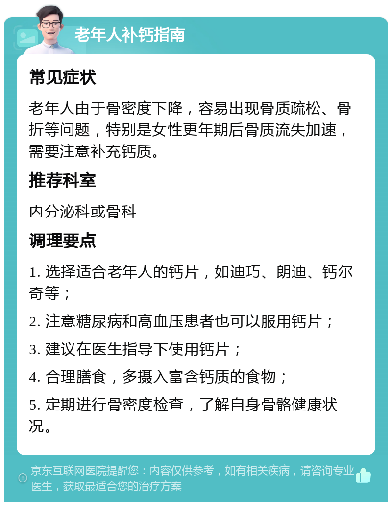 老年人补钙指南 常见症状 老年人由于骨密度下降，容易出现骨质疏松、骨折等问题，特别是女性更年期后骨质流失加速，需要注意补充钙质。 推荐科室 内分泌科或骨科 调理要点 1. 选择适合老年人的钙片，如迪巧、朗迪、钙尔奇等； 2. 注意糖尿病和高血压患者也可以服用钙片； 3. 建议在医生指导下使用钙片； 4. 合理膳食，多摄入富含钙质的食物； 5. 定期进行骨密度检查，了解自身骨骼健康状况。