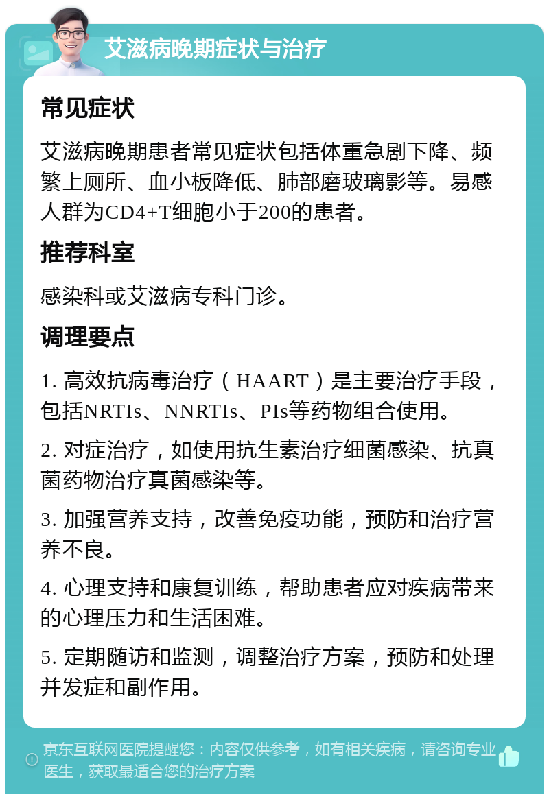 艾滋病晚期症状与治疗 常见症状 艾滋病晚期患者常见症状包括体重急剧下降、频繁上厕所、血小板降低、肺部磨玻璃影等。易感人群为CD4+T细胞小于200的患者。 推荐科室 感染科或艾滋病专科门诊。 调理要点 1. 高效抗病毒治疗（HAART）是主要治疗手段，包括NRTIs、NNRTIs、PIs等药物组合使用。 2. 对症治疗，如使用抗生素治疗细菌感染、抗真菌药物治疗真菌感染等。 3. 加强营养支持，改善免疫功能，预防和治疗营养不良。 4. 心理支持和康复训练，帮助患者应对疾病带来的心理压力和生活困难。 5. 定期随访和监测，调整治疗方案，预防和处理并发症和副作用。