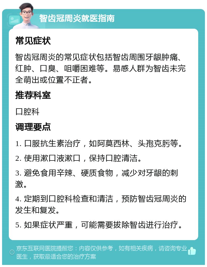 智齿冠周炎就医指南 常见症状 智齿冠周炎的常见症状包括智齿周围牙龈肿痛、红肿、口臭、咀嚼困难等。易感人群为智齿未完全萌出或位置不正者。 推荐科室 口腔科 调理要点 1. 口服抗生素治疗，如阿莫西林、头孢克肟等。 2. 使用漱口液漱口，保持口腔清洁。 3. 避免食用辛辣、硬质食物，减少对牙龈的刺激。 4. 定期到口腔科检查和清洁，预防智齿冠周炎的发生和复发。 5. 如果症状严重，可能需要拔除智齿进行治疗。