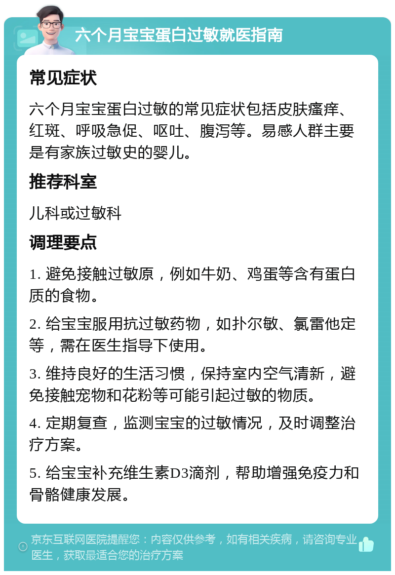 六个月宝宝蛋白过敏就医指南 常见症状 六个月宝宝蛋白过敏的常见症状包括皮肤瘙痒、红斑、呼吸急促、呕吐、腹泻等。易感人群主要是有家族过敏史的婴儿。 推荐科室 儿科或过敏科 调理要点 1. 避免接触过敏原，例如牛奶、鸡蛋等含有蛋白质的食物。 2. 给宝宝服用抗过敏药物，如扑尔敏、氯雷他定等，需在医生指导下使用。 3. 维持良好的生活习惯，保持室内空气清新，避免接触宠物和花粉等可能引起过敏的物质。 4. 定期复查，监测宝宝的过敏情况，及时调整治疗方案。 5. 给宝宝补充维生素D3滴剂，帮助增强免疫力和骨骼健康发展。