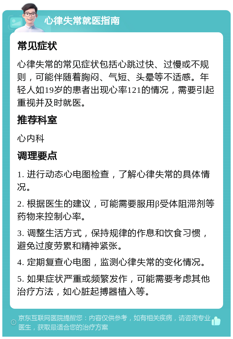 心律失常就医指南 常见症状 心律失常的常见症状包括心跳过快、过慢或不规则，可能伴随着胸闷、气短、头晕等不适感。年轻人如19岁的患者出现心率121的情况，需要引起重视并及时就医。 推荐科室 心内科 调理要点 1. 进行动态心电图检查，了解心律失常的具体情况。 2. 根据医生的建议，可能需要服用β受体阻滞剂等药物来控制心率。 3. 调整生活方式，保持规律的作息和饮食习惯，避免过度劳累和精神紧张。 4. 定期复查心电图，监测心律失常的变化情况。 5. 如果症状严重或频繁发作，可能需要考虑其他治疗方法，如心脏起搏器植入等。