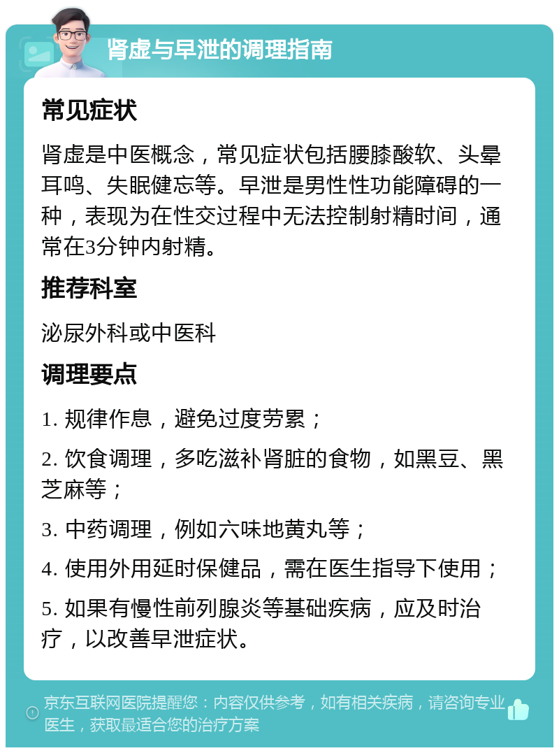 肾虚与早泄的调理指南 常见症状 肾虚是中医概念，常见症状包括腰膝酸软、头晕耳鸣、失眠健忘等。早泄是男性性功能障碍的一种，表现为在性交过程中无法控制射精时间，通常在3分钟内射精。 推荐科室 泌尿外科或中医科 调理要点 1. 规律作息，避免过度劳累； 2. 饮食调理，多吃滋补肾脏的食物，如黑豆、黑芝麻等； 3. 中药调理，例如六味地黄丸等； 4. 使用外用延时保健品，需在医生指导下使用； 5. 如果有慢性前列腺炎等基础疾病，应及时治疗，以改善早泄症状。