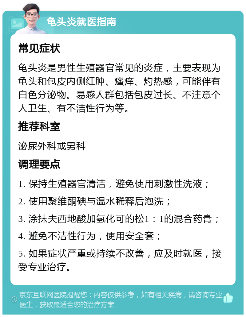 龟头炎就医指南 常见症状 龟头炎是男性生殖器官常见的炎症，主要表现为龟头和包皮内侧红肿、瘙痒、灼热感，可能伴有白色分泌物。易感人群包括包皮过长、不注意个人卫生、有不洁性行为等。 推荐科室 泌尿外科或男科 调理要点 1. 保持生殖器官清洁，避免使用刺激性洗液； 2. 使用聚维酮碘与温水稀释后泡洗； 3. 涂抹夫西地酸加氢化可的松1：1的混合药膏； 4. 避免不洁性行为，使用安全套； 5. 如果症状严重或持续不改善，应及时就医，接受专业治疗。