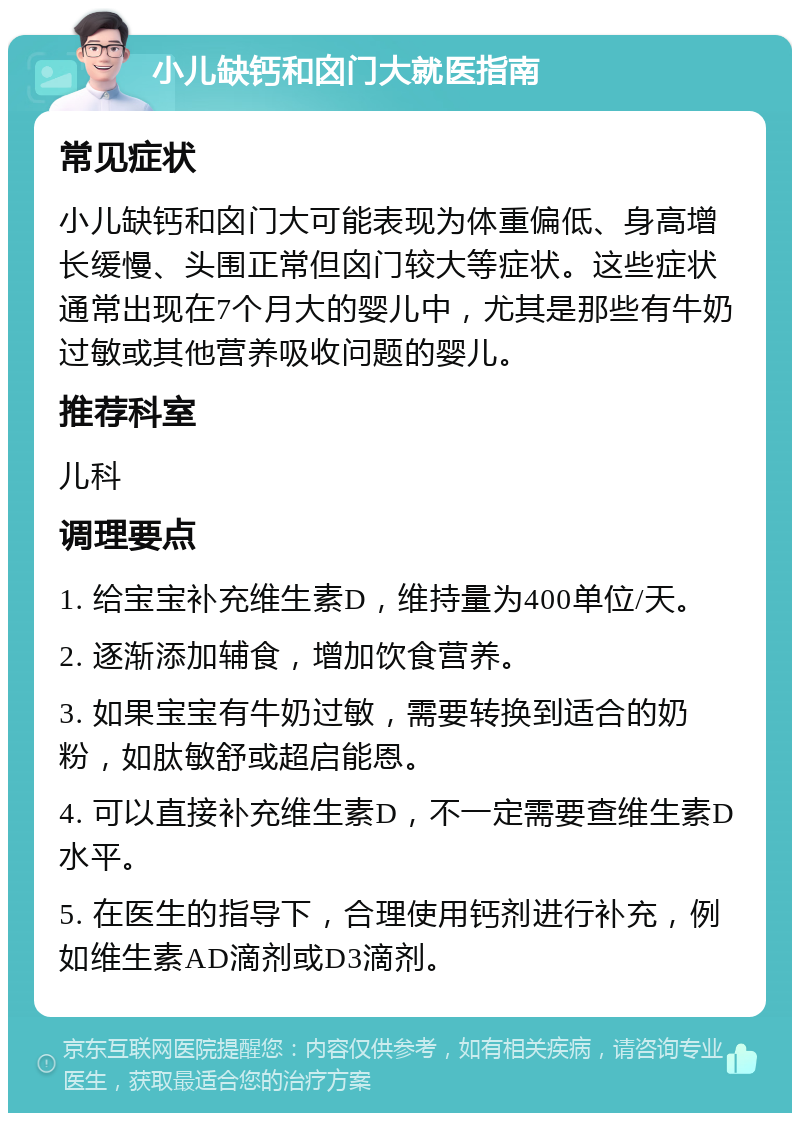 小儿缺钙和囟门大就医指南 常见症状 小儿缺钙和囟门大可能表现为体重偏低、身高增长缓慢、头围正常但囟门较大等症状。这些症状通常出现在7个月大的婴儿中，尤其是那些有牛奶过敏或其他营养吸收问题的婴儿。 推荐科室 儿科 调理要点 1. 给宝宝补充维生素D，维持量为400单位/天。 2. 逐渐添加辅食，增加饮食营养。 3. 如果宝宝有牛奶过敏，需要转换到适合的奶粉，如肽敏舒或超启能恩。 4. 可以直接补充维生素D，不一定需要查维生素D水平。 5. 在医生的指导下，合理使用钙剂进行补充，例如维生素AD滴剂或D3滴剂。