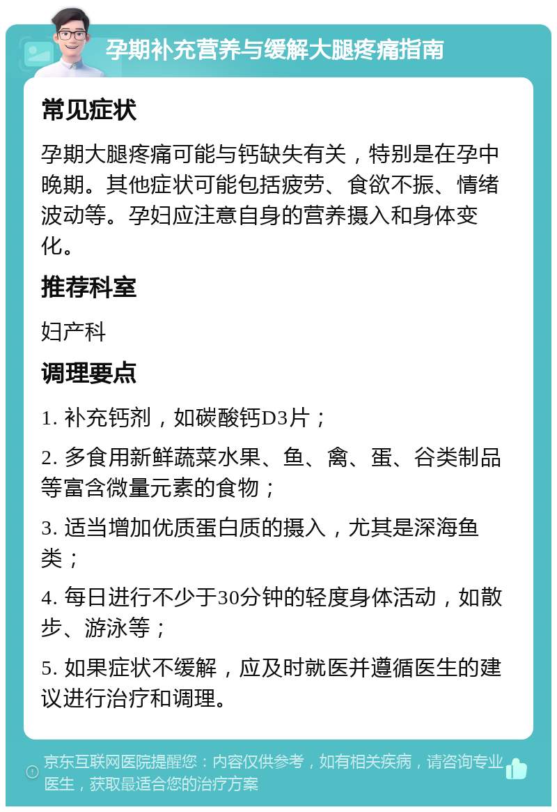 孕期补充营养与缓解大腿疼痛指南 常见症状 孕期大腿疼痛可能与钙缺失有关，特别是在孕中晚期。其他症状可能包括疲劳、食欲不振、情绪波动等。孕妇应注意自身的营养摄入和身体变化。 推荐科室 妇产科 调理要点 1. 补充钙剂，如碳酸钙D3片； 2. 多食用新鲜蔬菜水果、鱼、禽、蛋、谷类制品等富含微量元素的食物； 3. 适当增加优质蛋白质的摄入，尤其是深海鱼类； 4. 每日进行不少于30分钟的轻度身体活动，如散步、游泳等； 5. 如果症状不缓解，应及时就医并遵循医生的建议进行治疗和调理。