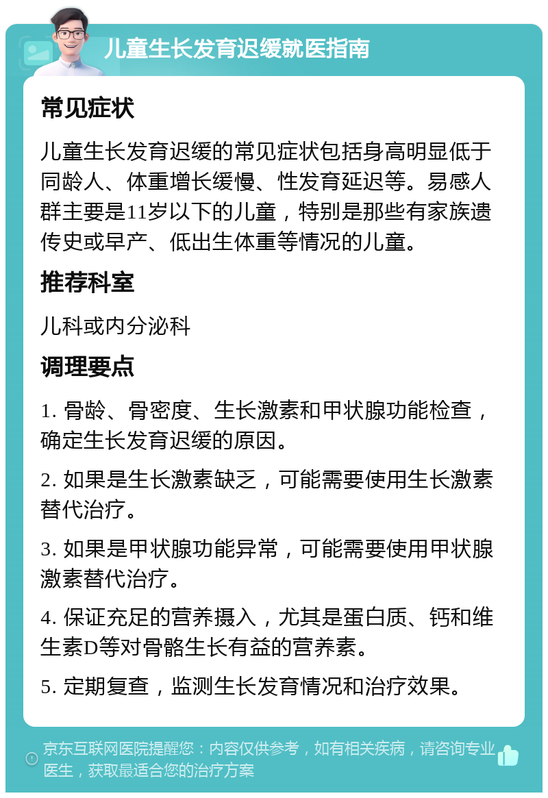 儿童生长发育迟缓就医指南 常见症状 儿童生长发育迟缓的常见症状包括身高明显低于同龄人、体重增长缓慢、性发育延迟等。易感人群主要是11岁以下的儿童，特别是那些有家族遗传史或早产、低出生体重等情况的儿童。 推荐科室 儿科或内分泌科 调理要点 1. 骨龄、骨密度、生长激素和甲状腺功能检查，确定生长发育迟缓的原因。 2. 如果是生长激素缺乏，可能需要使用生长激素替代治疗。 3. 如果是甲状腺功能异常，可能需要使用甲状腺激素替代治疗。 4. 保证充足的营养摄入，尤其是蛋白质、钙和维生素D等对骨骼生长有益的营养素。 5. 定期复查，监测生长发育情况和治疗效果。