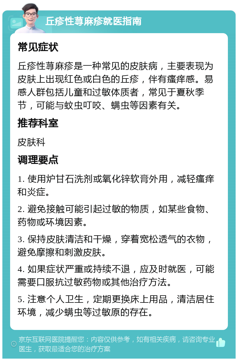 丘疹性荨麻疹就医指南 常见症状 丘疹性荨麻疹是一种常见的皮肤病，主要表现为皮肤上出现红色或白色的丘疹，伴有瘙痒感。易感人群包括儿童和过敏体质者，常见于夏秋季节，可能与蚊虫叮咬、螨虫等因素有关。 推荐科室 皮肤科 调理要点 1. 使用炉甘石洗剂或氧化锌软膏外用，减轻瘙痒和炎症。 2. 避免接触可能引起过敏的物质，如某些食物、药物或环境因素。 3. 保持皮肤清洁和干燥，穿着宽松透气的衣物，避免摩擦和刺激皮肤。 4. 如果症状严重或持续不退，应及时就医，可能需要口服抗过敏药物或其他治疗方法。 5. 注意个人卫生，定期更换床上用品，清洁居住环境，减少螨虫等过敏原的存在。